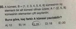 30. A kümesi, B = {1, 2, 3, 4, 5, 6, 8) kümesinin üç
elemanlı bir alt kümesi olmak üzere; A n {2, 5, 8}
kümesinin elemanları çift sayılardır.
Buna göre, kaç farklı A kümesi yazılabilir?
A) 12
B) 14
C) 16 D) 18
E) 20