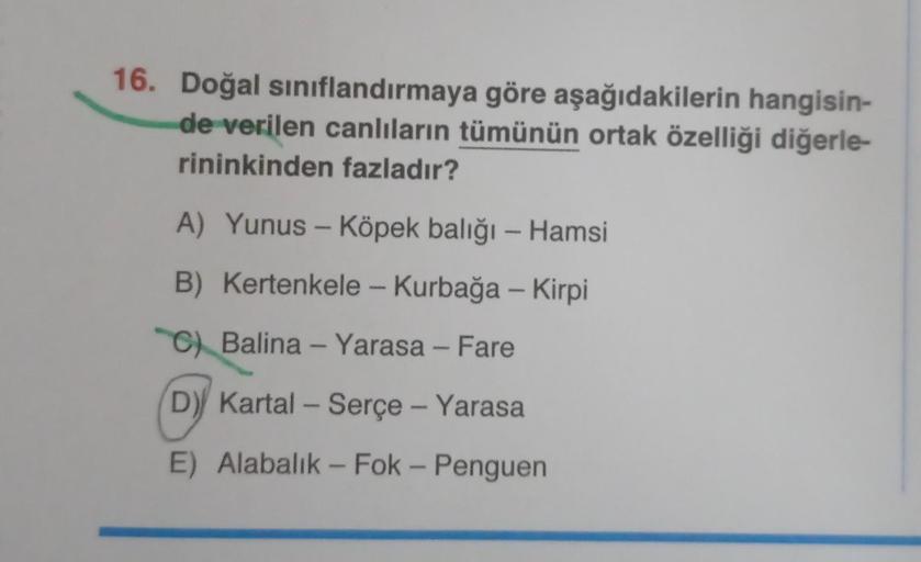 16. Doğal sınıflandırmaya göre aşağıdakilerin hangisin-
de verilen canlıların tümünün ortak özelliği diğerle-
rininkinden fazladır?
A) Yunus - Köpek balığı - Hamsi
B) Kertenkele - Kurbağa - Kirpi
C) Balina - Yarasa - Fare
D) Kartal - Serçe - Yarasa
E) Alab