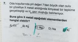 1
1
1
1
1
7. Oda koşullarında pH değeri 7'den büyük olan sulu
bir çözeltiye X metali atıldığında kimyasal bir tepkime
gerçekleştiği ve H, gazı oluştuğu belirleniyor.
Buna göre X metali aşağıdaki elementlerden
hangisi olabilir?
A) Cu B) Ag
Ber`a
C) Ma
D) Na EAT