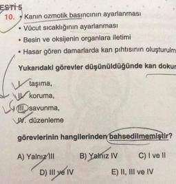 ESTİ 5
10. Kanin ozmotik basıncının ayarlanması
• Vücut sıcaklığının ayarlanması
• Besin ve oksijenin organlara iletimi
• Hasar gören damarlarda kan pıhtısının oluşturulm
Yukarıdaki görevler düşünüldüğünde kan dokur
taşıma,
koruma,
LG
III. savunma,
VV. düzenleme
görevlerinin hangilerinden bahsedilmemiştir?
A) Yalnız III
B) Yalnız IV
D) III ve IV
C) I ve II
E) II, III ve IV