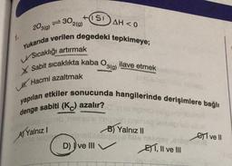 1.
30
HISI
A) Yalnız I
2(g)
203(g)
Yukarıda verilen degedeki tepkimeye;
USıcaklığı artırmak
X Sabit sıcaklıkta kaba O3(g)
LH Hacmi azaltmak
AH<0
ilave etmek
yapılan etkiler sonucunda hangilerinde derişimlere bağlı
(Kc) azalır?
denge sabiti
ab nox imigen
B) Yalnız II
Smalblabignes Mis
D) ve III
ET, II ve III
ve Il