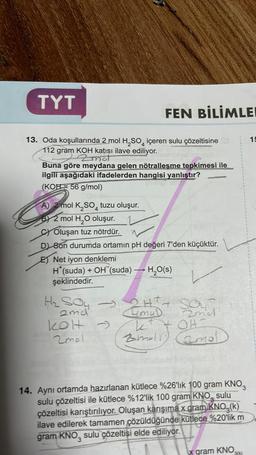 TYT
13. Oda koşullarında 2 mol H₂SO içeren sulu çözeltisine
112 gram KOH katısı ilave ediliyor.
- Zmot
Buna göre meydana gelen nötralleşme tepkimesi ile
ilgili aşağıdaki ifadelerden hangisi yanlıştır?
(KOH= 56 g/mol)
FEN BİLİMLEI
A) 2 mol K₂SO4 tuzu oluşur.
B) 2 mol H₂O oluşur.
C) Oluşan tuz nötrdür.
D) Son durumda ortamın pH değeri 7'den küçüktür.
Net iyon denklemi
H*(suda) + OH (suda) → H₂O(s)
şeklindedir.
H₂ Soy →
2md
kolt →
2mol
2H+ + SOUT
4muD
2mel
OH
K
2malr) (2mol
14. Aynı ortamda hazırlanan kütlece %26'lık 100 gram KNO3
sulu çözeltisi ile kütlece %12'lik 100 gram KNO, sulu
çözeltisi karıştırılıyor. Oluşan karışıma x gram KNO, (k)
ilave edilerek tamamen çözüldüğünde kütlece %20'lik m
gram KNO, sulu çözeltisi elde ediliyor.
x gram KNO
3(k)
15