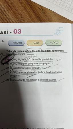 LERİ - 03
8.
H₂SO4(s)
O₂(g)
K₂CO₂(k)
Yukarıda verilen saf maddelerle aşağıdaki ifadelerden
hangist yanlıştır?
La so
4'
metel
A)₂SO4, O3 ve K₂CO moleküler yapılıdırlar.
3
B) H₂SO4 bileşiğinin yaygın adı zaç yağıdır.
O poliatomik yapılı elementtir.
DK₂CO kimyasal yöntemler ile daha basit maddelere
ayrıştırılır.
E) Belirli şartlarda hal değişim sıcaklıkları sabittir.
Y yo 7 olomontoring ait ivoplasma