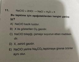 11.
NaCIO + 2HCI → NaCl + H₂O + X
Bu tepkime için aşağıdakilerden hangisi yanlış-
tır?
A) NACIO bazik tuzdur.
B) X ile gösterilen Cl2 gazıdır.
C) NaCIO bileşiği, çamaşır suyunun etken maddesi-
dir.
D) X, zehirli gazdır.
E) NACIO yerine Na₂CO3 tepkimeye girerse ürünler
aynı olur.