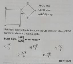 D
A
A)
C
√5
2
B
45
|AF|
|AG |
D)
Şekildeki gibi verilen iki kareden; ABCD karesinin alanı, CEFG
karesinin alanının 2 katına eşittir.
Buna göre,
G
E
2√2
5
F
oranı kaçtır?
B)
ABCD kare
CEFG kare
m(BCE) = 45°
2√2
3
E)
√10
5
C)
√10
3
(2017-YGS)