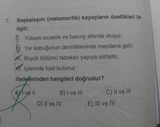 7. Başkalaşım (metamorfik) kayaçların özellikleri ile
ilgili;
Yüksek sıcaklık ve basınç altında oluşur,
Yer kabuğunun derinliklerinde meydana gelir,
. Büyük bölümü tabakalı yapıya sahiptir,
. İçlerinde fosil bulunur
ifadelerinden hangileri doğrudur?
Al ve