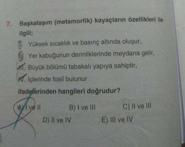 7. Başkalaşım (metamorfik) kayaçların özellikleri ile
ilgili;
Yüksek sıcaklık ve basınç altında oluşur,
Yer kabuğunun derinliklerinde meydana gelir,
. Büyük bölümü tabakalı yapıya sahiptir,
. İçlerinde fosil bulunur
ifadelerinden hangileri doğrudur?
Al ve 