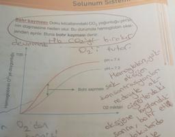 2
Bohr kayması: Doku kılcallarındaki CO, yoğunluğu pH's
nin düşmesine neden olur. Bu durumda hemoglobin oksi-
jenden ayrılır. Buna bohr kayması denir.
devorinde
Hb CO₂'ye
Hemoglobinin 02'ye doygunluğu
100
on
Solunum
On'der
biroker
i futor
pH = 7.4
pH = 7.2
Hemoglobin, yok-
sek oksijen
konsontrasyonları
redeniyle ak
Bohr sapması
02 miktarı
cigerlerde ki
oksjene baglandit-
sonra,
bohr ett
jokulordo
1