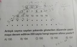 5.
1
€2
3
5
6
7 8
10 11 12 13 14 15 16
A
26 n. (^+11-
2
9 - 35
24
Ardışık sayma sayıları yukarıda gösterilen düzende yazıl-
maya devam edilirse 223 sayısı hangi sayının altına yazılır?
A) 195
B) 194
C) 193
D) 192
E) 191
2n-1=11