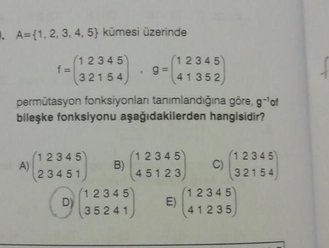 . A={1, 2, 3, 4, 5) kümesi üzerinde
(12345
9=
(32154
f =
A)
permütasyon fonksiyonları tanımlandığına göre, g-¹of
bileşke fonksiyonu aşağıdakilerden hangisidir?
12345)
23451
D)
B)
(12345)
41352
12345
35241
12345
45123
E)
C)
(12345)
32154
12345
41235