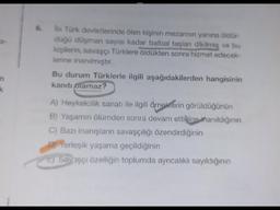 a-
k
6.
İlk Türk devletlerinde ölen kişinin mezarının yanına öldür-
düğü düşman sayısı kadar balbal taşları dikilmiş ve bu
kişilerin, savaşçı Türklere öldükten sonra hizmet edecek-
lerine inanılmıştır.
Bu durum Türklerle ilgili aşağıdakilerden hangisinin
kanıtı olamaz?
A) Heykelcilik sanatı ile ilgili örneklerin görüldüğünün
B) Yaşamın ölümden sonra devam ettiğine inanıldığının
C) Bazı inanışların savaşçılığı özendirdiğinin
DIYerleşik yaşama geçildiğinin
EJ Savaşçı özelliğin toplumda ayrıcalıklı sayıldığının