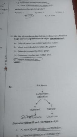 tar
lubson
z III
m
r?
EDYAYINLARI
NL Kadınlarda ovulasyon gerçekleşir.
III. erkek ve kadınlardaki FSH miktarı azalır.
verilenlerden hangileri doğrudur?
A) Yalnız I
B) Yalnız II
13.
-D) I ve II
E) I, II ve III
12. Bir dişi bireyin kanındaki östrojen miktarının artmasına
bağlı olarak aşağıdakilerden hangisi gerçekleşmez?
A) Rahim iç çeperinde mitotik faaliyetler hızlanır.
B) Vücut sıcaklığında bir miktar artış yaşanır.
C) Sekonder eşeysel özellikler gelişir.
D) Endometriyumdaki kan miktarı artar.
E) Korpus luteum oluşur.
Pankreas
C) Yalnız III
Langerhans
adacıkları
α
hücreleri
B
hücreleri
Gluhormonu L hormonu
Şemada verilen K ve L hormonları için,
I. K, karaciğerde glikojen sentezinden,
II. L, kandaki glikozun artırılmasından