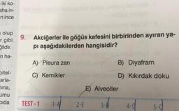 iki ko-
aha in-
n ince
olup
r gibi
ğildir.
n ha-
pitel-
arla-
hina,
umu
Dida
9.
Akciğerler ile göğüs kafesini birbirinden ayıran ya-
pı aşağıdakilerden hangisidir?
A) Pleura zari
C) Kemikler
TEST-1 1-A/
2-E
B) Diyafram
D) Kıkırdak doku
E) Alveoller
3-1
4-0
5-0