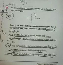 A
M
A
L
i
X
25,
X
X
dinle.
2,71
Bir organik bileşik olan asetaldehitin Lewis formülü aşa-
ğıda verilmiştir...
HO
|||
H-C-C-H
|
H
Buna göre, asetaldehitte-atomlar arası bağların oluşu-
muyla ilgili aşağıdakı ifadelerden hangisi yanlıştır?
(₁H, C, O)
A) perbitallerinin örtüşmesiyle oluşan bağ vardır.
B) sp³ ve sp² orbitallerinin örtüsmesiyle olusan bağ var-
dır.
3
s ve sp³ orbitallerinin örtüşmesiyle olusan bağ vardır
D) Oksijen atomu sp hibritleşmesi yapmıştır.
s ve sp² orbitallerinin örtüşmesiyle oluşan bağ vardır.
Diğer Sayfaya Gecinin