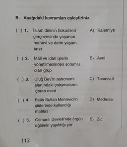 B. Aşağıdaki kavramları eşleştiriniz.
( ) 1. İslam dininin hükümleri
çerçevesinde yaşanan
manevi ve derin yaşam
tarzı
() 2. Mali ve idari işlerin
yönetilmesinden sorumlu
olan grup
( ) 3. Uluğ Bey'in astronomi
alanındaki çalışmalarını
içeren eseri
( ) 4. Fatih Sultan Mehmed'in
şiirlerinde kullandığı
mahlas
112
A) Kalemiye
B) Avni
C) Tasavvuf
D) Medrese
( ) 5. Osmanlı Devleti'nde örgün E) Zic
eğitimin yapıldığı yer