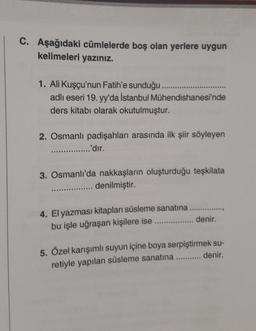 C. Aşağıdaki cümlelerde boş olan yerlere uygun
kelimeleri yazınız.
1. Ali Kuşçu'nun Fatih'e sunduğu
adlı eseri 19. yy'da İstanbul Mühendishanesi'nde
ders kitabı olarak okutulmuştur.
2. Osmanlı padişahları arasında ilk şiir söyleyen
............'dir.
3. Osmanlı'da nakkaşların oluşturduğu teşkilata
........... denilmiştir.
4. El yazması kitapları süsleme sanatına.
bu işle uğraşan kişilere ise................... denir.
5. Özel karışımlı suyun içine boya serpiştirmek su-
retiyle yapılan süsleme sanatına............ denir.