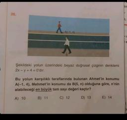 i
26.
A(-1,4)
B
Şekildeki yolun üzerindeki beyaz doğrusal çizginin denklemi
2x-y+4= 0'dır.
Bu yolun karşılıklı taraflarında bulunan Ahmet'in konumu
A(-1, 4), Mehmet'in konumu da B(5, n) olduğuna göre, n'nin
alabileceği en büyük tam sayı değeri kaçtır?
A) 10
B) 11
C) 12
D) 13
E) 14
Sir
E