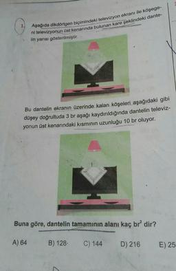 Aşağıda dikdörtgen biçimindeki televizyon ekranı ile köşege-
ni televizyonun üst kenarında bulunan kare şeklindeki dante-
lin yarısı gösterilmiştir.
Bu dantelin ekranın üzerinde kalan köşeleri aşağıdaki gibi
düşey doğrultuda 3 br aşağı kaydırıldığında dantelin televiz-
yonun üst kenarındaki kısmının uzunluğu 10 br oluyor.
Buna göre, dantelin tamamının alanı kaç br² dir?
A) 64
B) 128.
C) 144
D) 216
E) 25