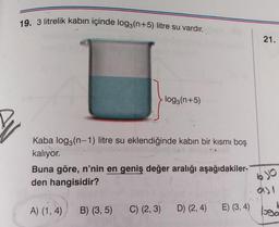 19. 3 litrelik kabın içinde log3(n+5) litre su vardır.
Kaba log3(n-1) litre su eklendiğinde kabın bir kısmı boş
kalıyor.
-log3(n+5)
Buna göre, n'nin en geniş değer aralığı aşağıdakiler-
den hangisidir?
A) (1,4)
B) (3,5)
C) (2, 3) D) (2, 4)
21.
610
931
E) (3, 4) logo