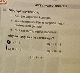 ALME
YINEVI
AYT/PLM/009/22
40. DNA replikasyonunda,
1. hidrojen bağlarının kopması,
II. zincirdeki nükleotitlerin karşısına uygun
nükleotitlerin gelmesi,
III. DNA'nin sarmal yapıya dönmesi
olayları hangi sıra ile gerçekleşir?
1-11-11
C) III-1 -11
E) 11-1-11
B) II-III-I
D) I-111-11