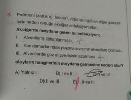 8.
Pnömoni (zatürre); bakteri, virüs ve nadiren diğer parazit-
lerin neden olduğu akciğer enfeksiyonudur.
Akciğerde meydana gelen bu enfeksiyon;
I. Alveollerin iltihaplanması, +
II. Kan damarlarındaki plazma sivisinin alveollere dolması,
III. Alveollerde gaz alışverişinin azalması +
olayların hangilerinin meydana gelmesine neden olur?
Ear
A) Yalnız I
B) I ve II
D) II ve III
E) I, II ve III
I ve III