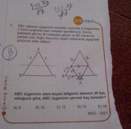 84
OSYM KÖŞESİ
5. ABC eşkenar üçgeninin kenarları üzerinde A köşesinden
2 birim uzaklıkta olan noktalar işaretleniyor. Sonra,
şekildeki gibi bu iki noktadan geçen ve BC kenarına
paralel olan doğru boyunca üçgen katlanarak aşağıdaki
görünüm elde ediliyor.
B