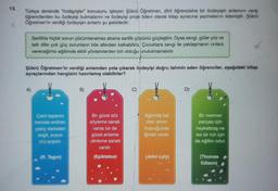 13.
Türkçe dersinde "özdeyişler konusunu işleyen Şükrü Öğretmen, dört öğrencisine bir özdeyişin anlamını verip
öğrencilerden bu özdeyişi bulmalarını ve özdeyişi proje ödevi olarak kitap ayracına yazmalarını istemiştir. Şükrü
Öğretmen'in verdiği özdeyişin anlamı şu şekildedir:
Sertlikle hiçbir sorun çözümlenemez aksine sertlik çözümü güçleştirir. Oysa sevgi, güler yüz ve
tatlı dille çok güç sorunların bile altından kalkabiliriz. Çocuklara sevgi ile yaklaşmanın onlara
vereceğimiz eğitimde etkili yöntemlerden biri olduğu unutulmamalıdır.
Şükrü Öğretmen'in verdiği anlamdan yola çıkarak özdeyişi doğru tahmin eden öğrenciler, aşağıdaki kitap
ayraçlarından hangisini hazırlamış olabilirler?
A)
Çakıl taşlarını
kemale erdiren
çekiç darbeleri
değil, suyun
chyayışıdır.
(R. Tagor)
B)
Bir güzel söz
söyleme sanatı
varsa bir de
güzel anlama
-dinleme sanatı
vardır.
(Epiktetos)
C)
Ağzında bal
olan annın
kuyruğunda
iğnesi vardır.
(John Lyly)
D)
Bir mermer
parçası için
heykeltraş ne
ise bir ruh için
de eğitim odur.
(Thomas
Edison)