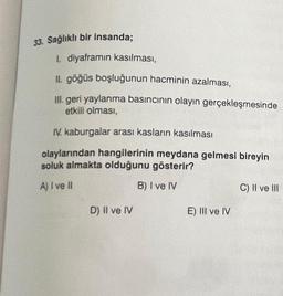 33. Sağlıklı bir insanda;
1. diyaframın kasılması,
II. göğüs boşluğunun hacminin azalması,
III. geri yaylanma basıncının olayın gerçekleşmesinde
etkili olması,
IV. kaburgalar arası kasların kasılması
olaylarından hangilerinin meydana gelmesi bireyin
soluk almakta olduğunu gösterir?
A) I ve II
B) I ve IV
D) Il ve IV
E) III ve IV
C) II ve III