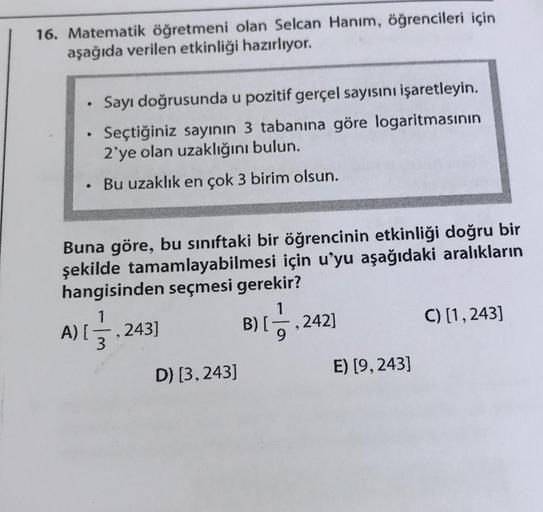 16. Matematik öğretmeni olan Selcan Hanım, öğrencileri için
aşağıda verilen etkinliği hazırlıyor.
.
●
Sayı doğrusunda u pozitif gerçel sayısını işaretleyin.
Seçtiğiniz sayının 3 tabanına göre logaritmasının
2'ye olan uzaklığını bulun.
Bu uzaklık en çok 3 b