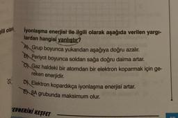 ili olara
OL
İyonlaşma enerjisi ile ilgili olarak aşağıda verilen yargı-
lardan hangisi yanlıştır?
A) Grup boyunca yukarıdan aşağıya doğru azalır.
BPeriyot boyunca soldan sağa doğru daima artar.
C) Gaz haldeki bir atomdan bir elektron koparmak için ge-
reken enerjidir.
D Elektron kopardıkça iyonlaşma enerjisi artar.
E8A grubunda maksimum olur.
EVHERİNİ KEŞFET