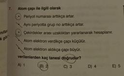 niflan
k gös
7.
Atom çapı ile ilgili olarak
Periyot numarası arttıkça artar.
Ayni periyotta grup no arttıkça artar.
Çekirdekler arası uzaklıktan yararlanarak hesaplanır.
Atom elektron verdikçe çapı küçülür.
Atom elektron aldıkça çapı büyür.
verilenlerden kaç tanesi doğrudur?
A) 1
B) 2
C) 3
D) 4
E) 5