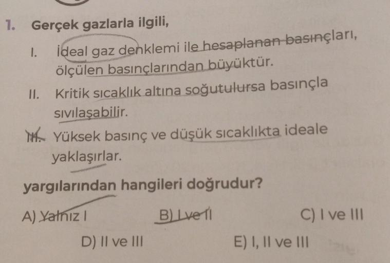 1. Gerçek gazlarla ilgili,
1.
II.
ideal gaz denklemi ile hesaplanan basınçları,
ölçülen basınçlarından büyüktür.
Kritik sıcaklık altına soğutulursa basınçla
sıvılaşabilir.
MYüksek basınç ve düşük sıcaklıkta ideale
yaklaşırlar.
yargılarından hangileri doğru