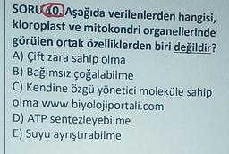 SORUGO. Aşağıda verilenlerden hangisi,
kloroplast ve mitokondri organellerinde
görülen ortak özelliklerden biri değildir?
A) Çift zara sahip olma
B) Bağımsız çoğalabilme
C) Kendine özgü yönetici moleküle sahip
olma www.biyolojiportali.com
D) ATP sentezleyebilme
E) Suyu ayrıştırabilme