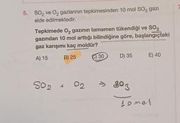 5. SO₂ ve O₂ gazlarının tepkimesinden 10 mol SO3 gazi
elde edilmektedir.
2
Tepkimede O₂ gazının tamamen tükendiği ve SO₂
gazından 10 mol arttığı bilindiğine göre, başlangıçtaki
gaz karışımı kaç moldür?
A) 15
B) 25
S02 + 02
C) 30
D) 35 E) 40
> 803
somal