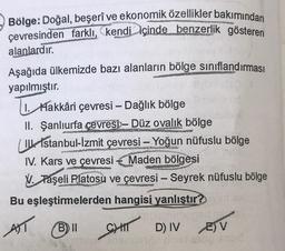 Bölge: Doğal, beşerî ve ekonomik özellikler bakımından
çevresinden farklı, kendi içinde benzerlik gösteren
alanlardır.
Monster
Aşağıda ülkemizde bazı alanların bölge sınıflandırması
yapılmıştır.
1. Hakkâri çevresi - Dağlık bölge
II. Şanlıurfa çevresi- Düz ovalık bölge
IU Istanbul-İzmit çevresi - Yoğun nüfuslu bölge
www
IV. Kars ve çevresi Maden bölgesi
V. Taşeli Platosu ve çevresi - Seyrek nüfuslu bölge
Bu eşleştirmelerden hangisi yanlıştır?
AST
B) II
CHIT
0
D) IVE) V
Op