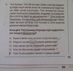 9. Türk Konseyi, Türk dili konuşan ülkeler arasında kapsamlı
iş birliğini teşvik etmek amacı ile uluslararası bir örgüt ola-
rak 2009 yılında kurulmuştur. Türk Konseyi'nin kurucu
üyeleri Azerbaycan, Kazakistan, Kırgızistan ve Türkiye'dir.
Ekim 2019'da Bakü'de gerçekleştirilen 7. Zirve sırasında
Özbekistan, Konsey'e tam üye sıfatıyla katılmıştır. Maca-
ristan ise Eylül 2018'de Türk Konseyi 6. Zirve sırasında
gözlemci statüsü kazanmıştır.
Buna göre Türk Konseyi bölgesiyle ilgili aşağıdakiler-
den hangisi söylenemez?
A) Siyasi kriterler esas alınarak oluşturulmuştur.
B) Bölgenin sınırları kesin hatlarla belirlenmiştir.
C) Alanı zaman içinde değişkenlik göstermişti.
D) Sınırı ile ülke sınırları birebir örtüşmektedir. X
Türki Cumhuriyetlerin tamamı konseye üyedir
55
13