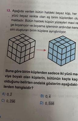 13. Aşağıda verilen bütün haldeki beyaz küp, her
yüzü beyaz renkte olan eş birim küplerden olu
maktadır. Bütün haldeki küpün yüzeyleri mavi re
ge boyanıyor ve boyama işleminin ardından kend
sini oluşturan birim küplere ayrıştırılıyor.
Or
Buna göre birim küplerden sadece iki yüzü ma-
viye boyalı olan küplerin, bütünün kaçta kaçı
olduğunu belirten ondalık gösterim aşağıdaki-
lerden hangisidir?
A) 0,2
C) 0,296
B) 0,4
D) 0,598
ninholic