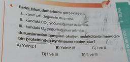 4.
Farklı kılcal damarlarda gerçekleşen,
I. kanın pH değerinin düşmesi,
lo
II. kandaki CO₂ yoğunluğunun azalması,
III. kandaki O₂ yoğunluğunun artması
durumlarından hangileri oksijen molekülünün hemoglo-
CO
bin proteininden ayrılmasına neden olur?
A) Yalnız I
B) Yalnız III
D) I ve III
C) I ve II
ÜNİTE - 8
E) II ve III
SOLUNUM SIS
a