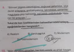 9. "Bilimsel bilginin üstünlüğüne, doğrusal gelişmeye, ulus
devlet anlayışına, endüstriyalizme, teknolojiye, uzmanlaş-
maya karşı çıkıp belirsizliği, parcalılığı coğulculuğu savu-
nan bir anlayıştır."
Yukarıda bazı özelliklerinden bahsedilen edebi anlayış
aşağıdakilerden hangisidir?
A) Realizm
B) Varoluşçuluk
D) Postmodernizm
C) Modernizm
(E) Fütürizm
10. "Aklın denetimi olmadan, her türlü estetik ve ahlak kaygıs