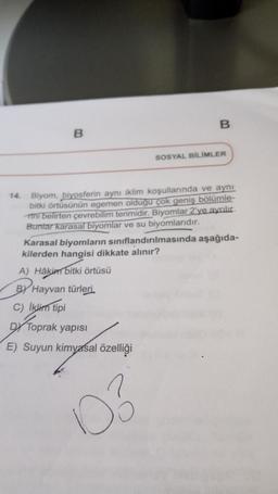 14.
B
B
SOSYAL BİLİMLER
Biyom, biyosferin aynı iklim koşullarında ve aynı
bitki örtüsünün egemen olduğu çok geniş bölümle-
ini belirten çevrebilim terimidir. Biyomlar 2'ye ayrılır.
Buntar karasal biyomlar ve su biyomlarıdır.
D3
Karasal biyomların sınıflandırılmasında aşağıda-
kilerden hangisi dikkate alınır?
A) Hâkim bitki örtüsü
BY Hayvan türleri.
C) İklim tipi
DY Toprak yapısı
E) Suyun kimyasal özelliği