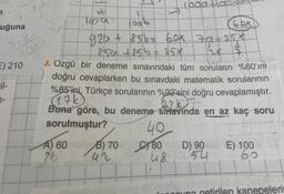 uğuna
E) 210
Fil-
7-
A
1009
T
1006
100a+
6 bx
92a + 856= 60x 79=25*
125 7
850 +856 = 85X
J. Ozgü
bir deneme sınavındaki tüm soruların %60'ını
doğru cevaplarken bu sınavdaki matematik sorularının
%85'ini, Türkçe sorularının %92'sini doğru cevaplamıştır.
(17k)
bi b
Buna göre, bu deneme smavinda en az kaç soru
sorulmuştur?
40
A) 60 ONB) 70C 80D) 90883 E) 100
26 42
48
54
nudu smetele nd
nouna getirilen kanepelerin