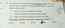 e-
in
7-
O
9. Bir okulun son sınıfında okuyan 120 öğrenci vardır. Bu öğ-
renciler tarih, coğrafya ve matematik derslerinin en az birin-
den sınıfta kalmıştır.
Her üç dersten de kalanlar 18 kişidir.
Yalnız bir dersten kalanların sayıları eşittir.
● Yalnız iki dersten kalanların sayıları da eşittir.
Buna göre, tarihten kalanların sayısı en az kaçtır?
A) 42
52
B) 46
C) 48
102/1/3/20
E) 53
201