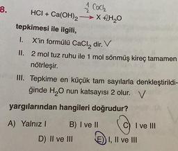 -8.
1 CaCl₂
2
HCI + Ca(OH)₂ →→→→X +2H₂0
tepkimesi ile ilgili,
I.
1.
X'in formülü CaCl₂ dir. V
II.
2 mol tuz ruhu ile 1 mol sönmüş kireç tamamen
nötrleşir.
III. Tepkime en küçük tam sayılarla denkleştirildi-
ğinde H₂O nun katsayısı 2 olur. V
yargılarından hangileri doğrudur?
A) Yalnız I
Ⓒ
I, II ve III
B) I ve II
D) II ve III
C) I ve III