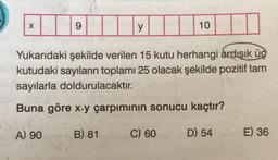 X
9
y
10
Yukarıdaki şekilde verilen 15 kutu herhangi ardışık üç
kutudaki sayıların toplamı 25 olacak şekilde pozitif tam
sayılarla doldurulacaktır.
Buna göre x-y çarpımının sonucu kaçtır?
A) 90
B) 81
D) 54
C) 60
E) 36