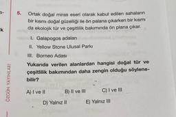 3-
k
ÖZGÜN YAYINLARI
5.
Ortak doğal miras eseri olarak kabul edilen sahaların
bir kısmı doğal güzelliği ile ön palana çıkarken bir kısmı
da ekolojik tür ve çeşitlilik bakımında ön plana çıkar.
Bincl. Galapogos adaları
II. Yellow Stone Ulusal Parkı
III. Borneo Adası
Yukarıda verilen alanlardan hangisi doğal tür ve
çeşitlilik bakımından daha zengin olduğu söylene-
bilir?
A) I ve II
B) II ve III
D) Yalnız II
C) I ve III
E) Yalnız III