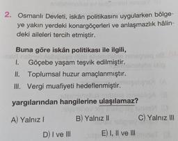 nipiblimalios
2. Osmanlı Devleti, iskân politikasını uygularken bölge-
ye yakın yerdeki konargöçerleri ve anlaşmazlık hâlin-
deki aileleri tercih etmiştir.
Buna göre iskân politikası ile ilgili,
obrali/nb/peas Miell siyirmisin
Göçebe yaşam teşvik edilmiştir.
1.
II. Toplumsal huzur amaçlanmıştır.
III. Vergi muafiyeti hedeflenmiştir.
na ton
yargılarından hangilerine ulaşılamaz?
A) Yalnız I
D) I ve III
Hey hey BisligiBy
igisy lone
B) Yalnız II
C) Yalnız III
AV nabignat
E) I, II ve III