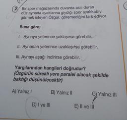 2. Bir spor mağazasında duvarda asılı duran
düz aynada ayaklarına giydiği spor ayakkabıyı
görmek isteyen Özgür, göremediğini fark ediyor.
Buna göre;
1. Aynaya yeterince yaklaşırsa görebilir.
II. Aynadan yeterince uzaklaşırsa görebilir.
III. Aynayı aşağı indirirse görebilir.
Yargılarından hangileri doğrudur?
(Özgürün sürekli yere paralel olacak şekilde
baktığı düşünülecektir)
A) Yalnız I
D) I ve III
B) Yalnız II
C). Yalnız III
E) Il ve lil