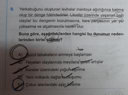 9.
Yerkabuğunu oluşturan levhalar mantoya ağırlığınca batmış
olup bir denge hâlindedirler. Litosfer üzerinde yaşanan bazı
olaylar bu dengenin bozulmasına, kara parçasının yer yer
yükselme ve alçalmasına neden olur.
Buna göre, aşağıdakilerden hangisi bu durumun neden-
lerinden birisi olamaz?
A) Buzul tabakaların erimeye başlaması
Heyelan olaylarında meydana gelen artışlar
Karalar üzerindeki yoğun aşınma
Yeni volkanik dağlarla oluşumu
E Çukur alanlardaki aşırı birikme