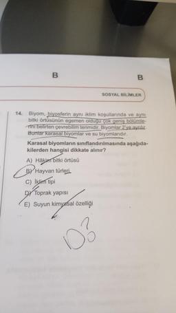 B
B
SOSYAL BİLİMLER
14. Biyom, biyosferin aynı iklim koşullarında ve aynı
bitki örtüsünün egemen olduğu çok geniş bölümle-
Tini belirten çevrebilim terimidir. Biyomlar 2'ye ayrılır.
Buntar karasal biyomlar ve su biyomlarıdır.
D3
Karasal biyomların sınıflandırılmasında aşağıda-
kilerden hangisi dikkate alınır?
A) Hâkim bitki örtüsü
BY Hayvan türleri.
C) İklim tipi
DY Toprak yapısı
E) Suyun kimyasal özelliği