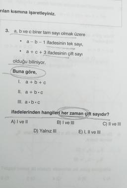 rılan kısmına işaretleyiniz.
3. a, b ve c birer tam sayı olmak üzere
a-b-1 ifadesinin tek sayı,
a + c + 3 ifadesinin çift sayı
80
olduğu biliniyor.
Buna göre,
I.
a + b + c
II. a + b C
III. a.b.c
ifadelerinden hangileri her zaman çift sayıdır?
SAS
A) I ve II
B) I ve III
D) Yalnız III
E) I, II ve III
8 (8
C) II ve III